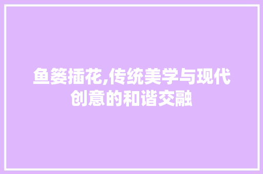 鱼篓插花,传统美学与现代创意的和谐交融 花卉