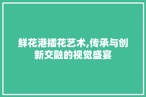 鲜花港插花艺术,传承与创新交融的视觉盛宴 植物栽培