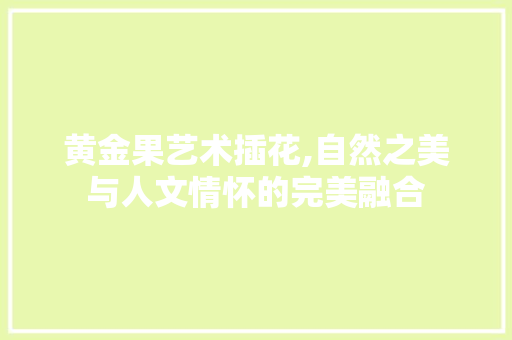 黄金果艺术插花,自然之美与人文情怀的完美融合