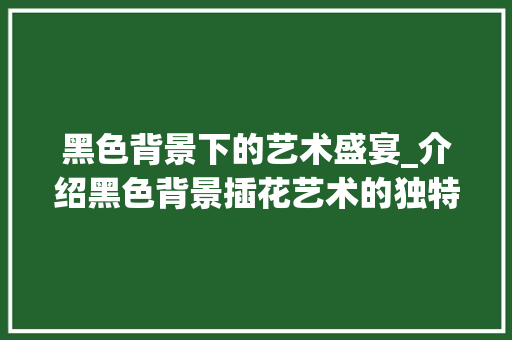 黑色背景下的艺术盛宴_介绍黑色背景插花艺术的独特魅力