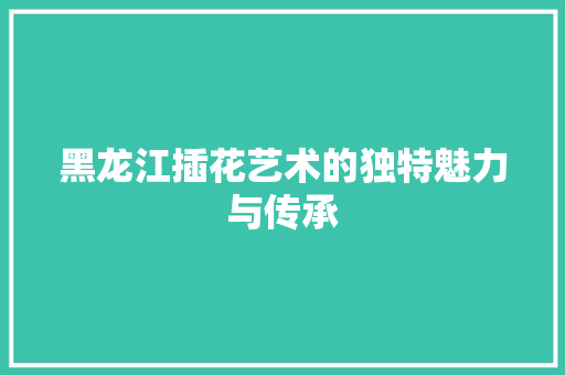 黑龙江插花艺术的独特魅力与传承