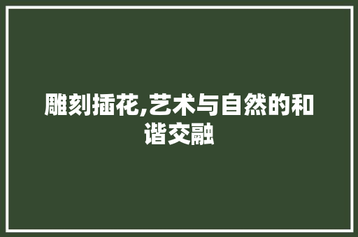 雕刻插花,艺术与自然的和谐交融