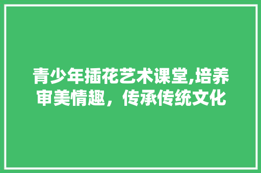青少年插花艺术课堂,培养审美情趣，传承传统文化 花卉