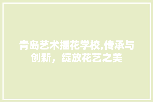 青岛艺术插花学校,传承与创新，绽放花艺之美