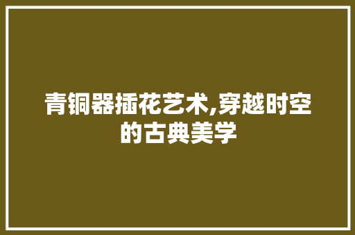 青铜器插花艺术,穿越时空的古典美学