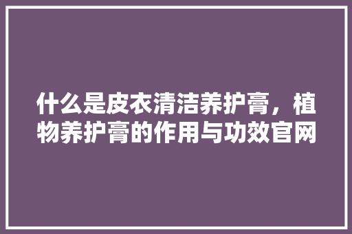什么是皮衣清洁养护膏，植物养护膏的作用与功效官网。  第1张 什么是皮衣清洁养护膏，植物养护膏的作用与功效官网。 施肥方法