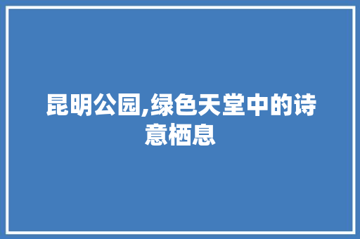 昆明公园,绿色天堂中的诗意栖息 园艺知识