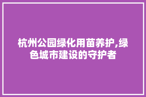杭州公园绿化用苗养护,绿色城市建设的守护者 植物养护