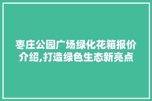 枣庄公园广场绿化花箱报价介绍,打造绿色生态新亮点
