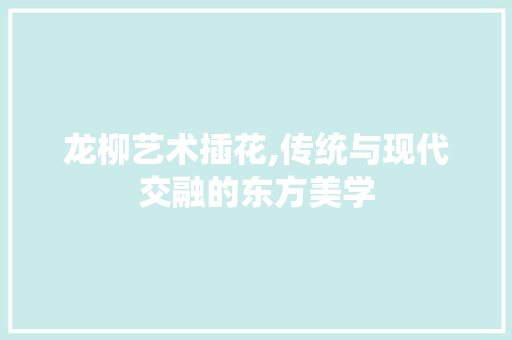龙柳艺术插花,传统与现代交融的东方美学