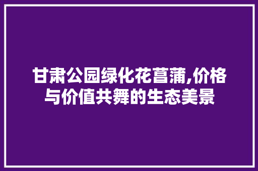 甘肃公园绿化花菖蒲,价格与价值共舞的生态美景