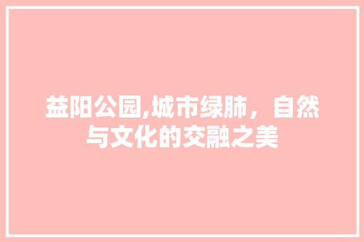 益阳公园,城市绿肺，自然与文化的交融之美 园艺知识