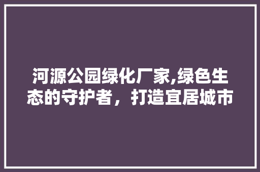 河源公园绿化厂家,绿色生态的守护者，打造宜居城市新标杆 灌溉技术