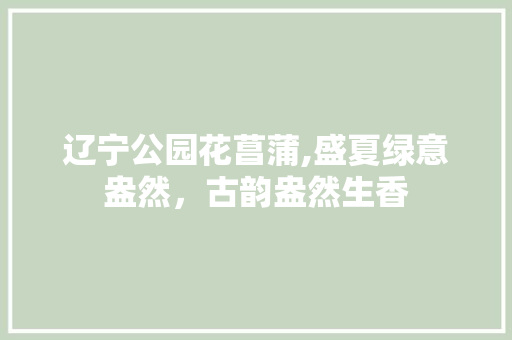 辽宁公园花菖蒲,盛夏绿意盎然，古韵盎然生香