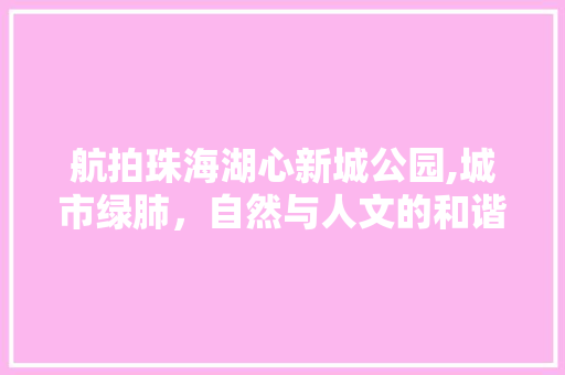 航拍珠海湖心新城公园,城市绿肺，自然与人文的和谐共生