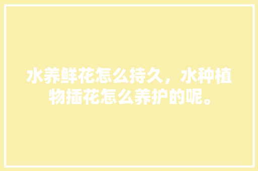水养鲜花怎么持久，水种植物插花怎么养护的呢。  第1张 水养鲜花怎么持久，水种植物插花怎么养护的呢。 树木