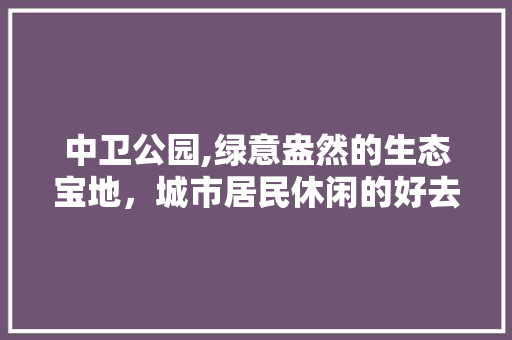 中卫公园,绿意盎然的生态宝地，城市居民休闲的好去处