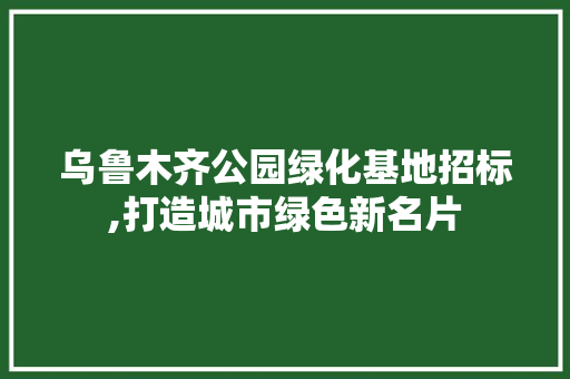 乌鲁木齐公园绿化基地招标,打造城市绿色新名片