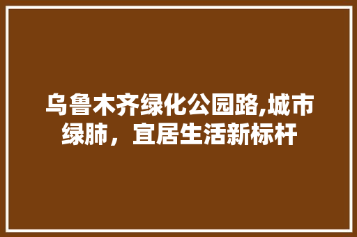 乌鲁木齐绿化公园路,城市绿肺，宜居生活新标杆
