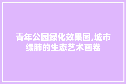 青年公园绿化效果图,城市绿肺的生态艺术画卷 灌溉方法