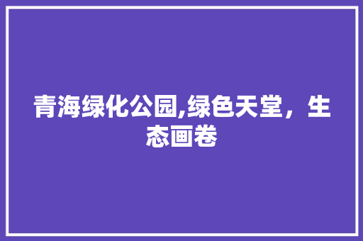 青海绿化公园,绿色天堂，生态画卷 园艺知识