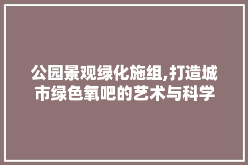 公园景观绿化施组,打造城市绿色氧吧的艺术与科学 土壤选择