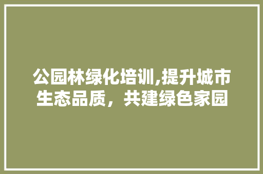 公园林绿化培训,提升城市生态品质,共建绿色家园 树木 公园林绿化培训,提升城市生态品质,共建绿色家园 树木