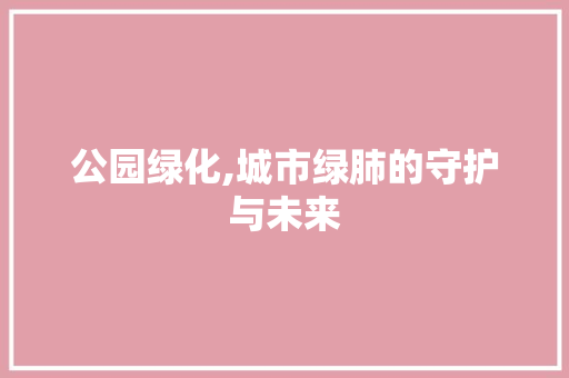 公园绿化,城市绿肺的守护与未来 土壤选择