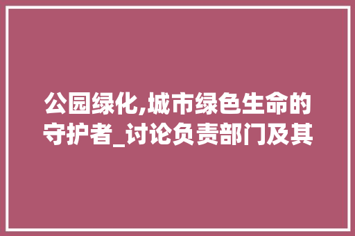 公园绿化,城市绿色生命的守护者_讨论负责部门及其职责 植物分类