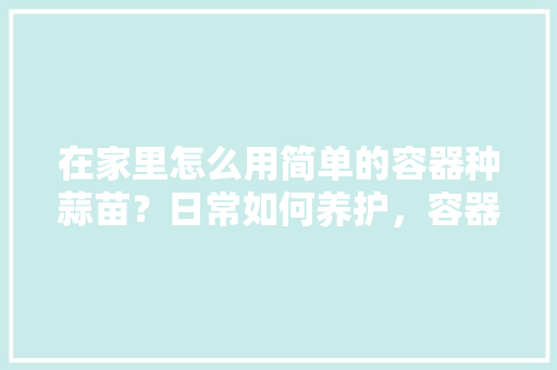 在家里怎么用简单的容器种蒜苗？日常如何养护，容器栽培植物的养护技术有哪些。