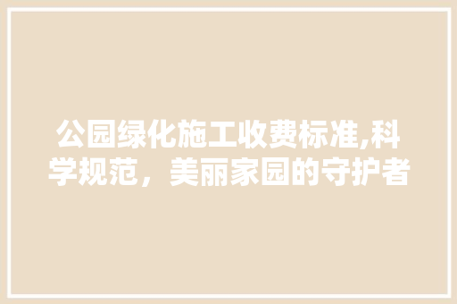 公园绿化施工收费标准,科学规范，美丽家园的守护者
