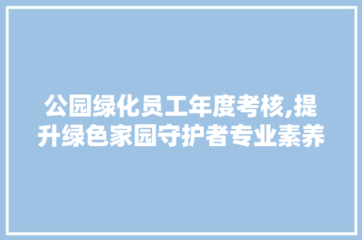公园绿化员工年度考核,提升绿色家园守护者专业素养的新篇章