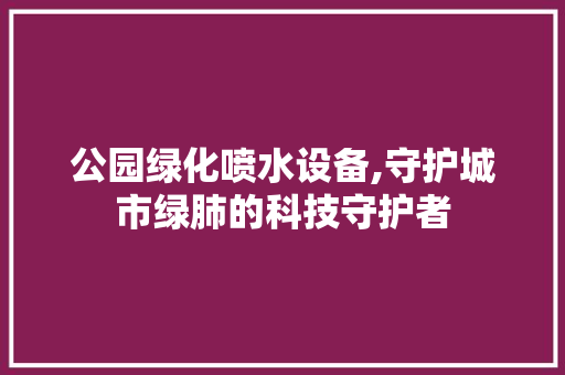 公园绿化喷水设备,守护城市绿肺的科技守护者