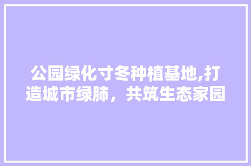 公园绿化寸冬种植基地,打造城市绿肺，共筑生态家园