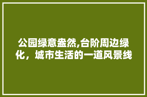公园绿意盎然,台阶周边绿化，城市生活的一道风景线 植物养护