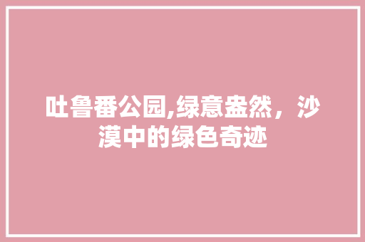吐鲁番公园,绿意盎然，沙漠中的绿色奇迹 园艺知识
