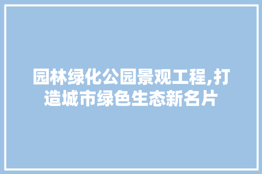 园林绿化公园景观工程,打造城市绿色生态新名片 园艺知识