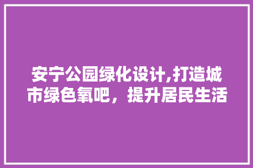 安宁公园绿化设计,打造城市绿色氧吧，提升居民生活品质 植物养护
