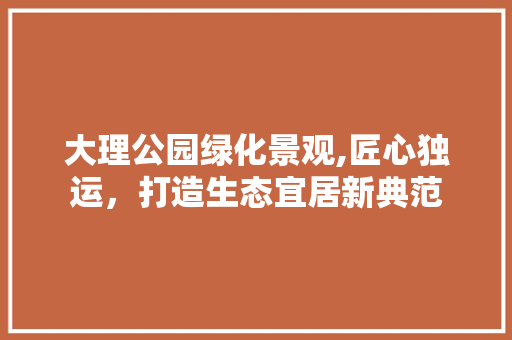 大理公园绿化景观,匠心独运，打造生态宜居新典范