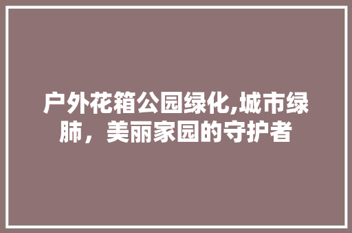 户外花箱公园绿化,城市绿肺，美丽家园的守护者