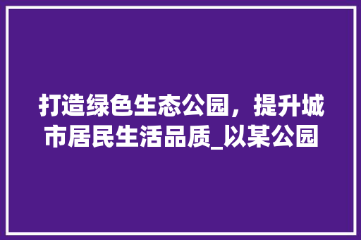 打造绿色生态公园，提升城市居民生活品质_以某公园绿化施工方法为例 树木