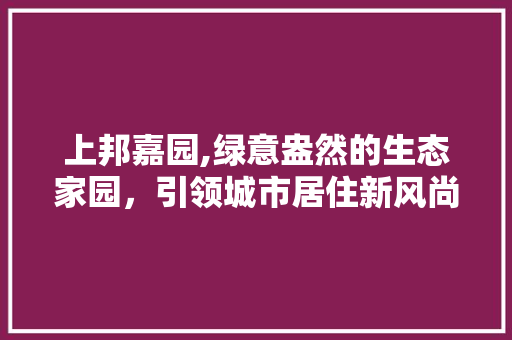 上邦嘉园,绿意盎然的生态家园，引领城市居住新风尚