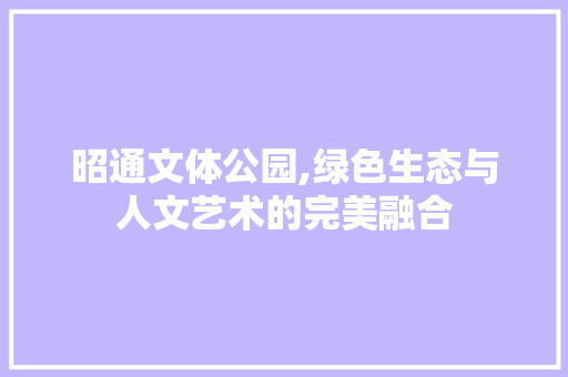 昭通文体公园,绿色生态与人文艺术的完美融合