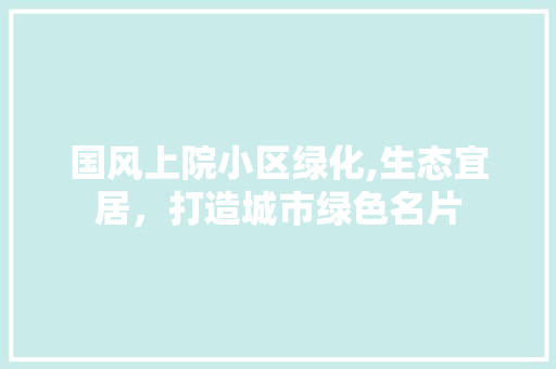 国风上院小区绿化,生态宜居，打造城市绿色名片