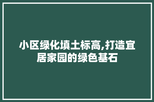 小区绿化填土标高,打造宜居家园的绿色基石