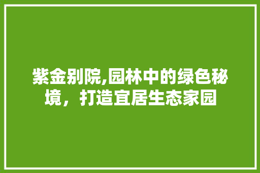 紫金别院,园林中的绿色秘境，打造宜居生态家园