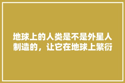 地球上的人类是不是外星人制造的，让它在地球上繁衍生息的高级生命，外星人植物的养护方式是什么。