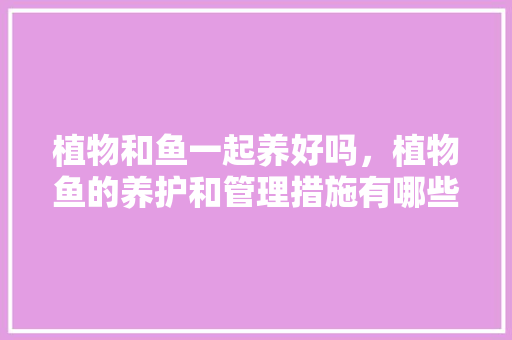 植物和鱼一起养好吗，植物鱼的养护和管理措施有哪些。  第1张 植物和鱼一起养好吗，植物鱼的养护和管理措施有哪些。 养护技巧