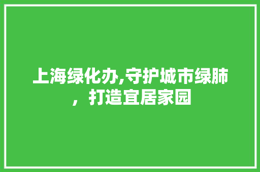 上海绿化办,守护城市绿肺，打造宜居家园