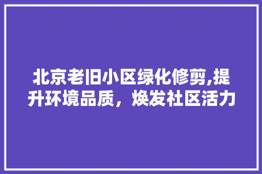 北京老旧小区绿化修剪,提升环境品质，焕发社区活力